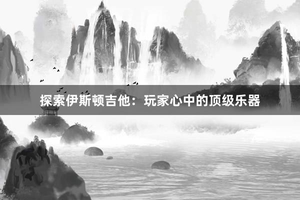 探索伊斯顿吉他：玩家心中的顶级乐器