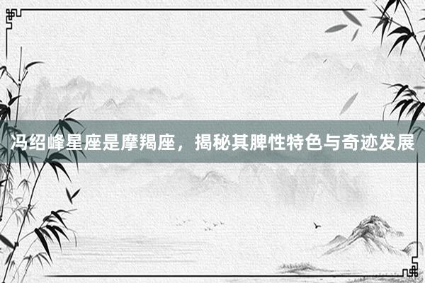冯绍峰星座是摩羯座，揭秘其脾性特色与奇迹发展